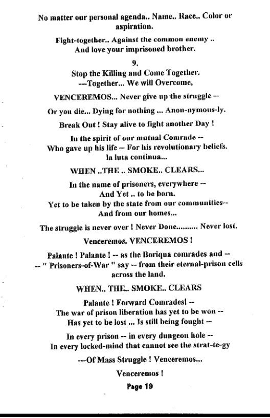 No matter our personal agenda.. Name., Race.. Color or tion.  Tight-together.. Against the common encmy .. And love your imprisoned brother.  9. Stop the Killing and Come Together. —Together... We will Overcome,  ’VENCEREMOS... Never give up the struggle --  Or you die... Dying for nothing ... Anon-nymous-ly.  Break Out ! Stay alive to fight another Day !  Tn the spirit of our mutual Comrade —  Who gave up his life - For his revolutionary beliefs. 1a luta continu  WHEN ..THE .. SMOKE.. CLEARS...  In the name of prisoners, everywhere —  And Yet . to be born. Yet to be taken by the state from And from our homes..  communi  The struggle is never over | Never Don Never lost.  Venceremos. VENCEREMOS Palante ! Palante | - as the Boriqua comrades and ~  " Prisoners-of-War " say - from their eternal-prison cells across the land.  ’WHEN., THE.. SMOKE.. CLEARS  Palante ! Forward Comrades! — ‘The war of prison liberation has yet 10 be w Has yet to be lost ... Is still being fought -  In every prison — in every dungeon hole - In every locked-mind that cannot see the strat-te-gy  —Of Mass Struggle ! Venceremos... Venceremos ! Page 19 